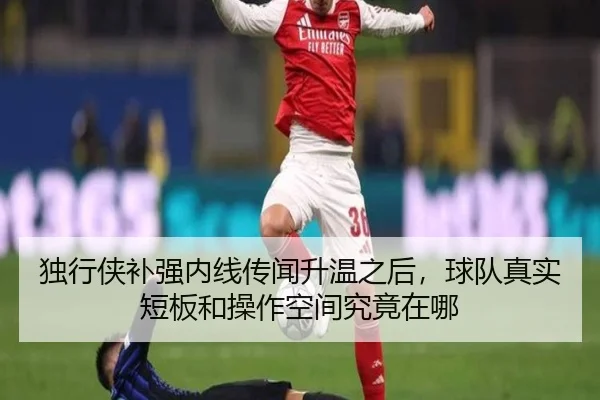 独行侠补强内线传闻升温之后，球队真实短板和操作空间究竟在哪